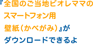 『全国のご当地ビオレママのスマートフォン用壁紙（かべがみ）』がダウンロードできるよ