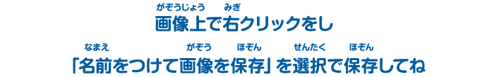 画像上（がぞうじょう）で右（みぎ）クリックをし「名前（なまえ）をつけて画像（がぞう）を保存（ほぞん）」を選択（せんたく）で保存（ほぞん）してね