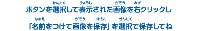 ボタンを選択（せんたく）して表示（ひょうじ）された画像（がぞう）を右（みぎ）クリック「別名（べつめい）で保存（ほぞん）」を選択（せんたく）で保存（ほぞん）してね