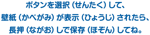 ボタンを選択（せんたく）して、壁紙（かべがみ）が表示（ひょうじ）されたら、長押（ながお）しで保存（ほぞん）してね