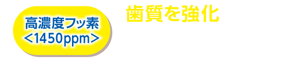 高濃度フッ素<1450ppm> 歯質を強化し、むし歯を防ぐ * 6歳未満にはご使用をお控えください