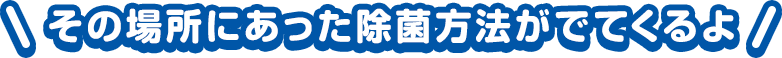 その場所にあった除菌方法がでてくるよ