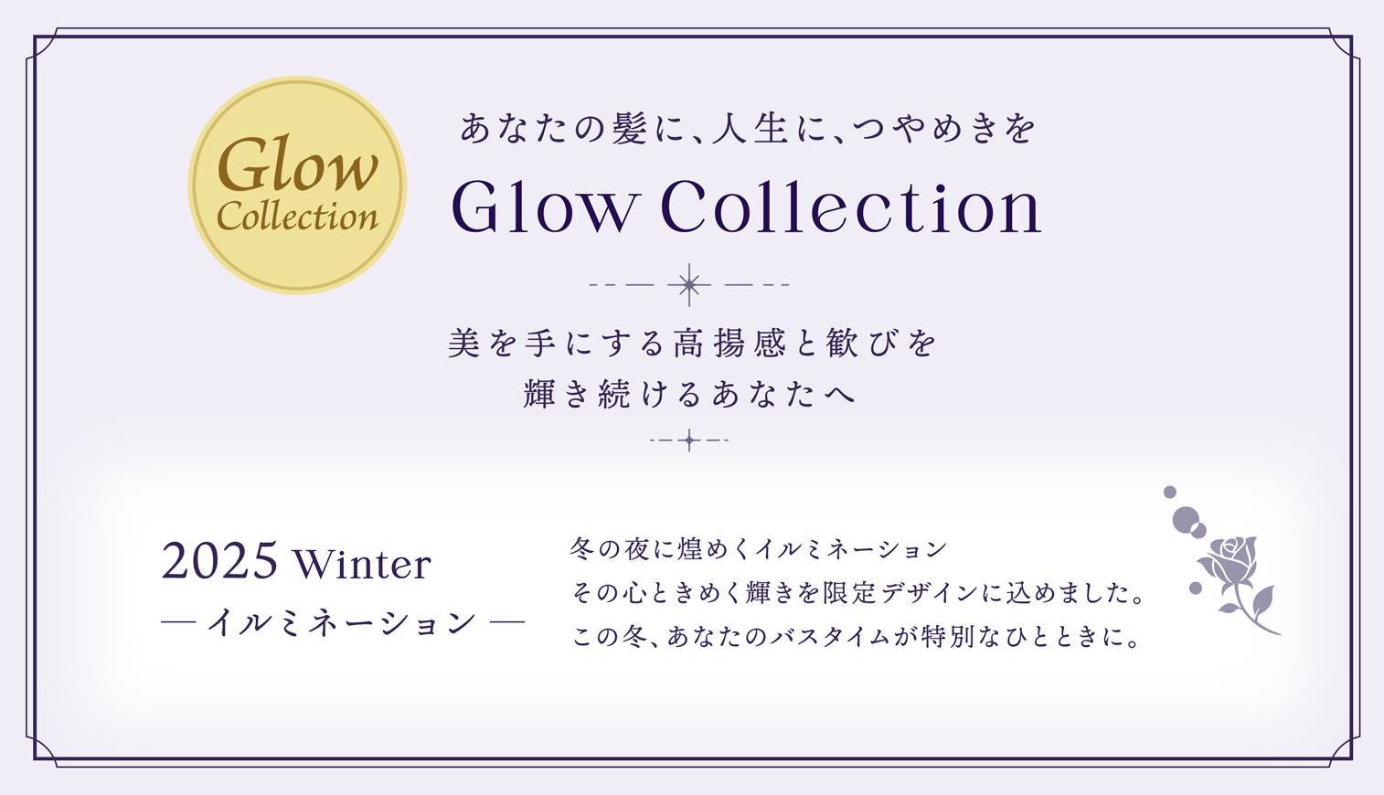 あなたの髪に、人生に、つやめきを Glow Collection 美を手にする高揚感と歓びを輝き続けるあなたへ 2025 Winter ─ イルミネーション ─ 冬の夜に煌めくイルミネーションその心ときめく輝きを限定デザインに込めました。この冬、あなたのバスタイムが特別なひとときに。
