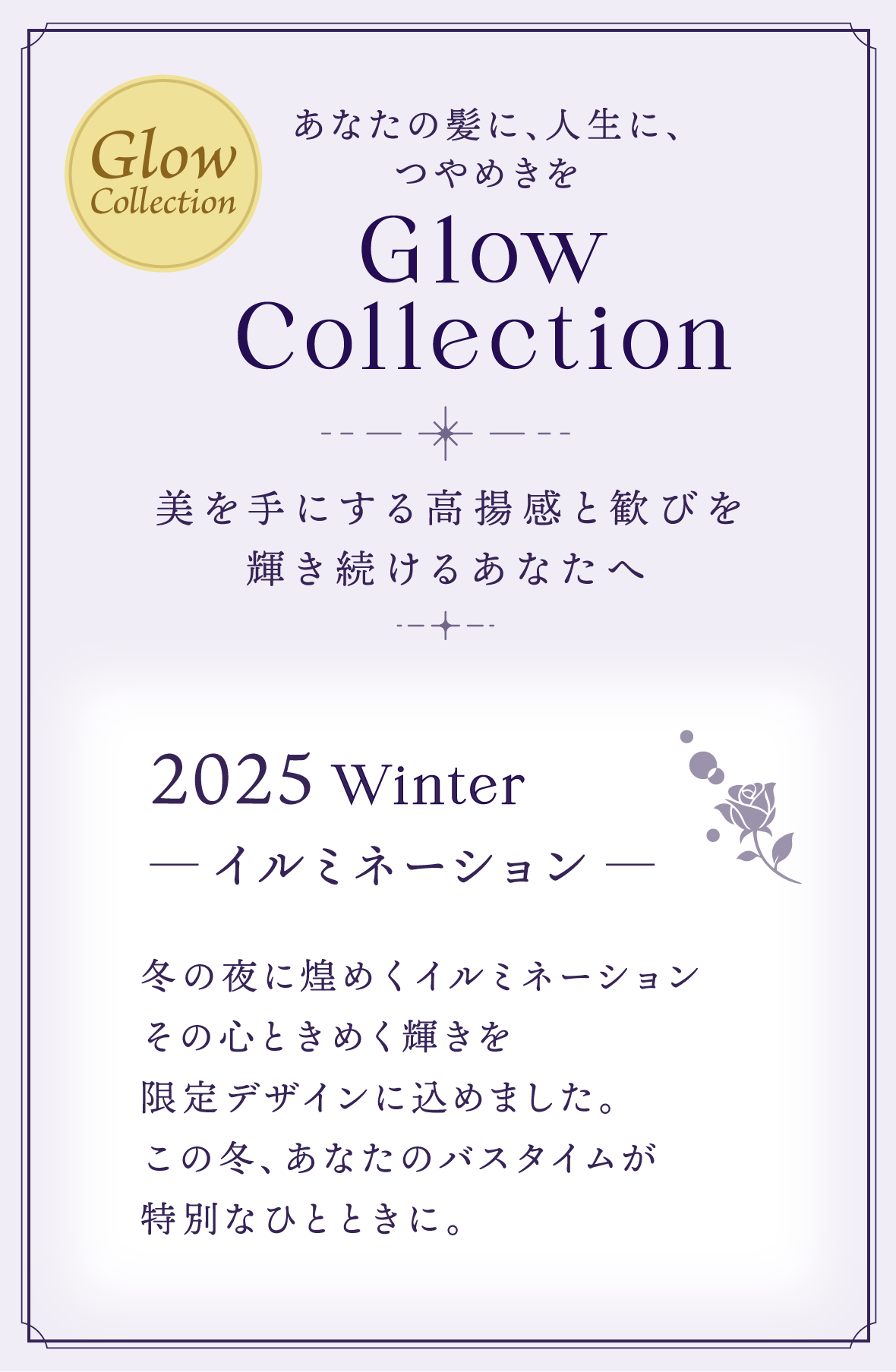 あなたの髪に、人生に、つやめきを Glow Collection 美を手にする高揚感と歓びを輝き続けるあなたへ 2025 Winter ─ イルミネーション ─ 冬の夜に煌めくイルミネーションその心ときめく輝きを限定デザインに込めました。この冬、あなたのバスタイムが特別なひとときに。