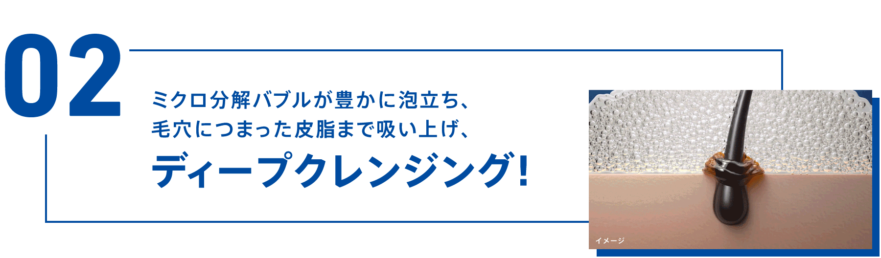 POINT02 ミクロ分解バブルが豊かに泡立ち、毛穴につまった皮脂まで吸い上げ、ディープクレンジング！